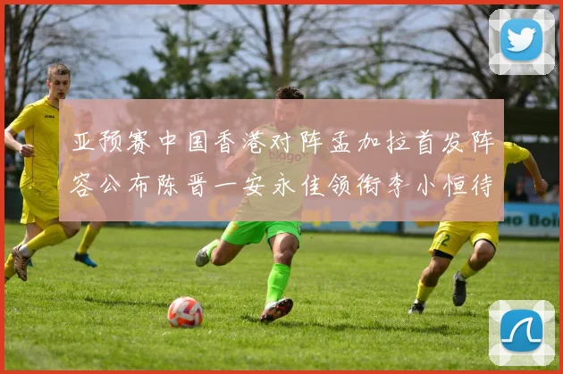 亚预赛中国香港对阵孟加拉首发阵容公布陈晋一安永佳领衔李小恒待命