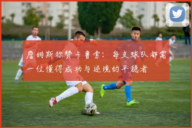 詹姆斯称赞卡鲁索：每支球队都需一位懂得成功与逆境的平稳者