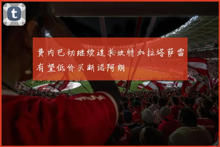 费内巴切继续追求坎特加拉塔萨雷有望低价买断诺阿朗