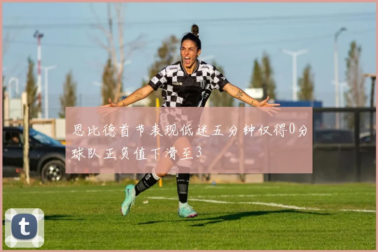 恩比德首节表现低迷五分钟仅得0分球队正负值下滑至3