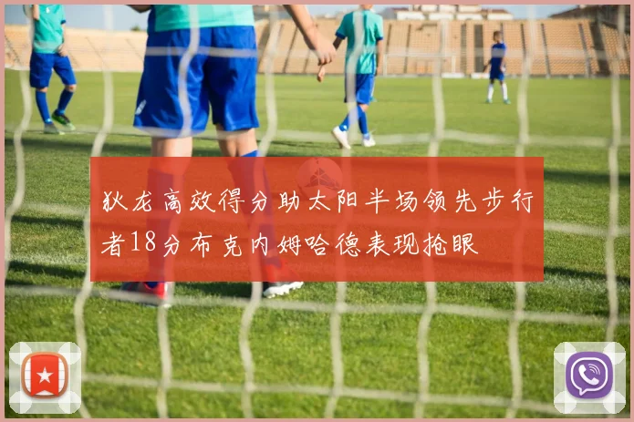 狄龙高效得分助太阳半场领先步行者18分布克内姆哈德表现抢眼