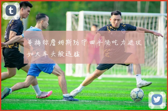 夸梅称詹姆斯防守回半场吃力进攻如火车头般迅猛