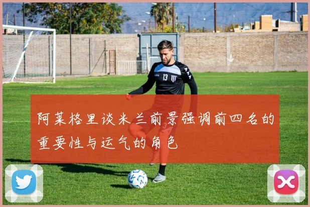阿莱格里谈米兰前景强调前四名的重要性与运气的角色