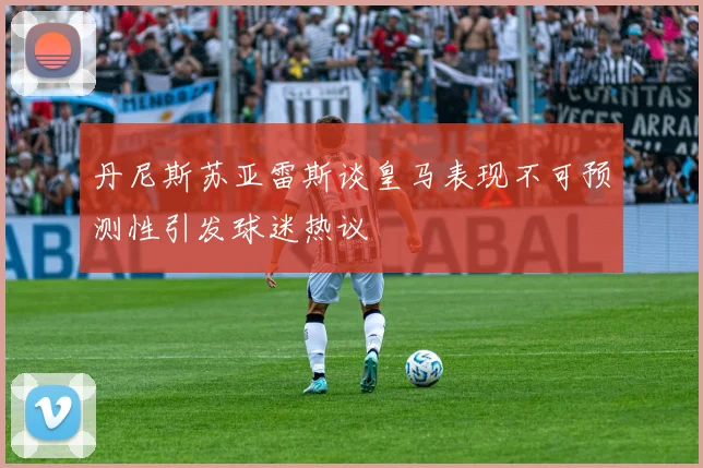 丹尼斯苏亚雷斯谈皇马表现不可预测性引发球迷热议