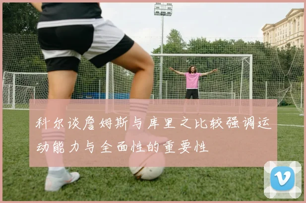 科尔谈詹姆斯与库里之比较强调运动能力与全面性的重要性