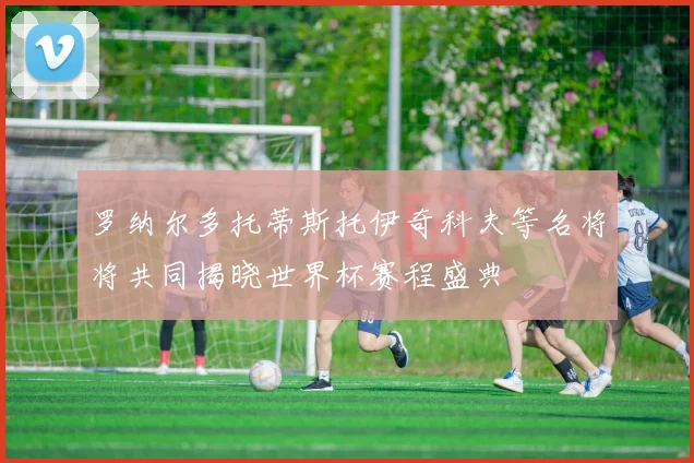 罗纳尔多托蒂斯托伊奇科夫等名将将共同揭晓世界杯赛程盛典