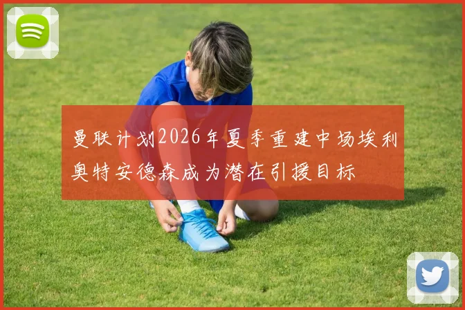 曼联计划2026年夏季重建中场埃利奥特安德森成为潜在引援目标