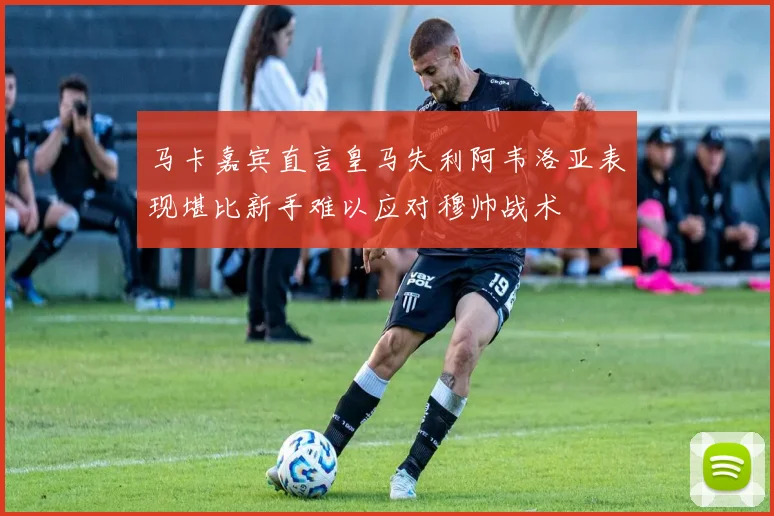马卡嘉宾直言皇马失利阿韦洛亚表现堪比新手难以应对穆帅战术