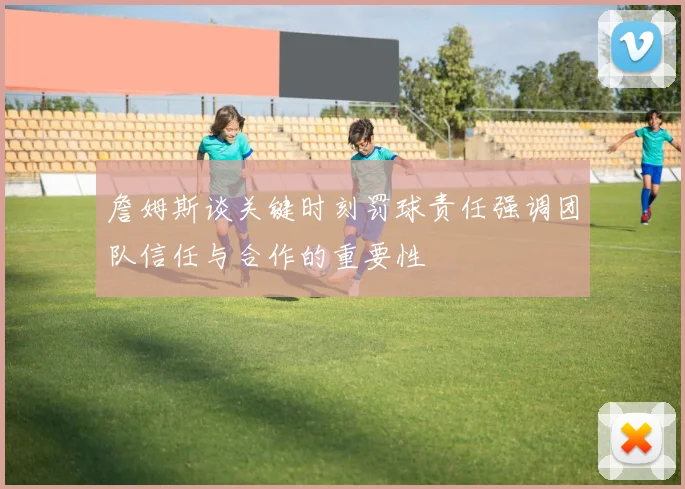 詹姆斯谈关键时刻罚球责任强调团队信任与合作的重要性