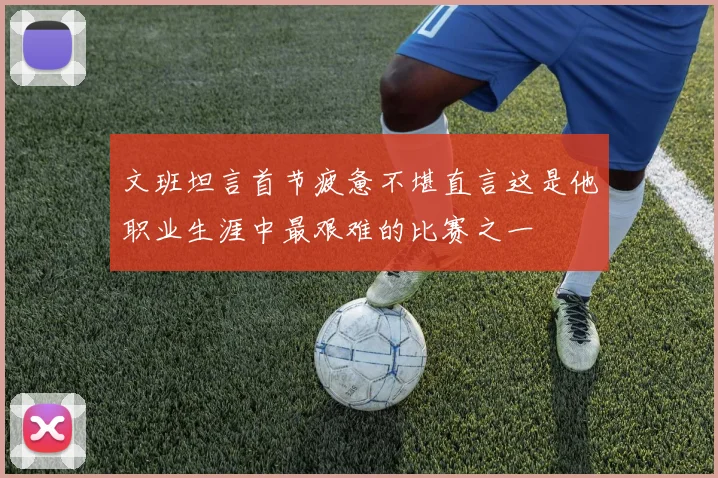 文班坦言首节疲惫不堪直言这是他职业生涯中最艰难的比赛之一