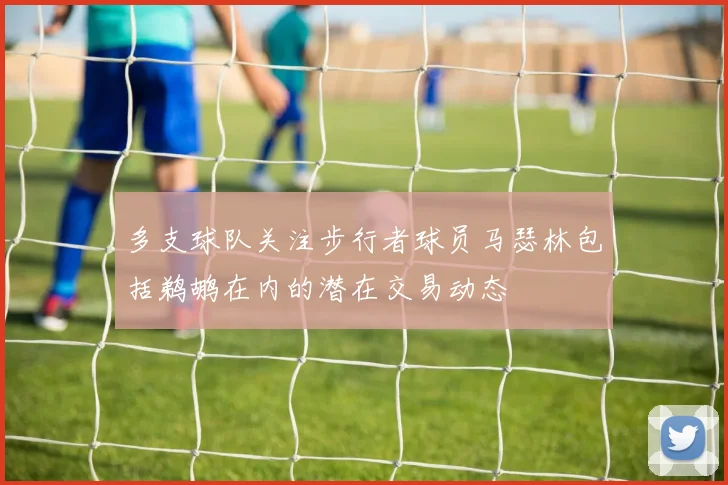 多支球队关注步行者球员马瑟林包括鹈鹕在内的潜在交易动态