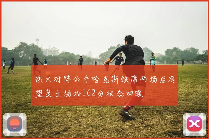热火对阵公牛哈克斯缺席两场后有望复出场均162分状态回暖