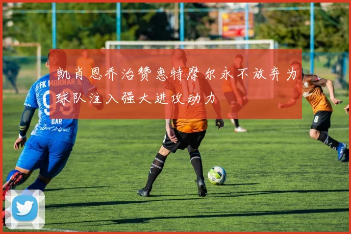 凯肖恩乔治赞惠特摩尔永不放弃为球队注入强大进攻动力