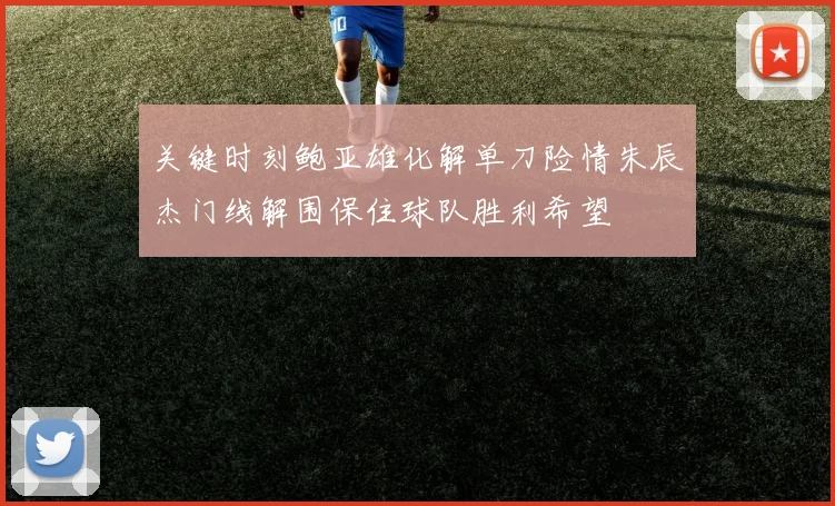 关键时刻鲍亚雄化解单刀险情朱辰杰门线解围保住球队胜利希望