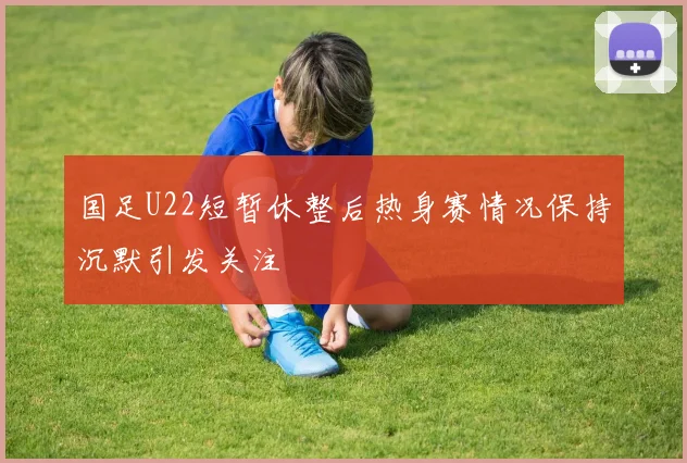国足U22短暂休整后热身赛情况保持沉默引发关注