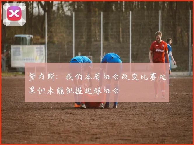 努内斯：我们本有机会改变比赛结果但未能把握进球机会