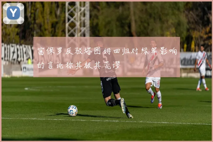 富保罗反驳塔图姆回归对绿军影响的言论称其极其荒谬