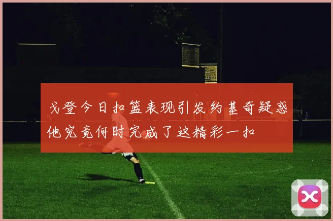 戈登今日扣篮表现引发约基奇疑惑他究竟何时完成了这精彩一扣