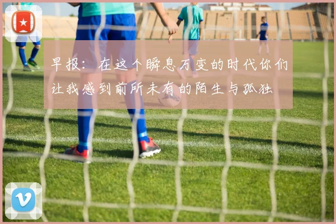 早报：在这个瞬息万变的时代你们让我感到前所未有的陌生与孤独
