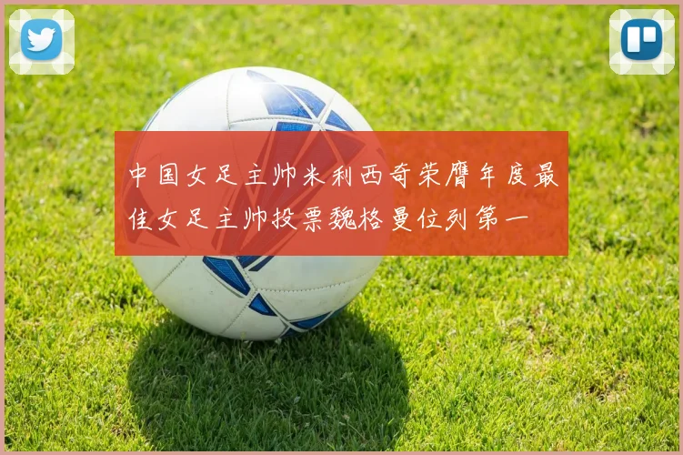 中国女足主帅米利西奇荣膺年度最佳女足主帅投票魏格曼位列第一