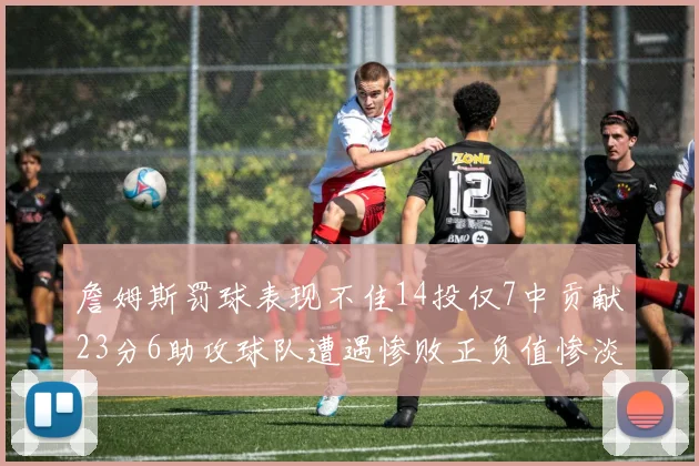 詹姆斯罚球表现不佳14投仅7中贡献23分6助攻球队遭遇惨败正负值惨淡18